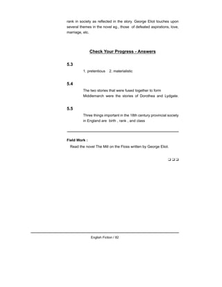 rank in society as reflected in the story. George Eliot touches upon
several themes in the novel eg., those of defeated aspirations, love,
marriage, etc.
Check Your Progress - Answers
5.3
1. pretentious 2. materialistic
5.4
The two stories that were fused together to form
Middlemarch were the stories of Dorothea and Lydgate.
5.5
Three things important in the 18th century provincial society
in England are birth , rank , and class
Field Work :
Read the novel The Mill on the Floss written by George Eliot.
❑ ❑ ❑
English Fiction / 82
 