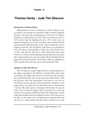 Chapter : 6
Thomas Hardy : Jude The Obscure
Introduction to Thomas Hardy
Thomas Hardy was born in Dorchester in 1840. In 1862, he went
to London as an assistant in an architect's office. He had a liking for
literature and read works of contemporary writers like T. H. Huxley,
Swinburne, and Browning. He wrote Under the Greenwood Tree in
1872 and Far from the Madding Crowd in 1874, which were very
popular. During the next ten years, he and his wife travelled in Britain
and abroad and made their home in the country though they went to
London at intervals. His The Return of the Native was published in
1678, The Mayor of Casterbridge in 1886, Tess of the D'UrbcrviUes
in 1891, and Jude the Obscure in 1896. Hardy had always been
sensitive to criticism, and the damning reception of his last novel upset
him so deeply, that he gave up novel-writing. He devoted himself to the
preparation of his epic drama, The Dynasts, which was published in
1904, and after that wrote only poetry until his death in 1928.
Summary of Jude The Obscure
The novel opens in a small village in Wessex, with the departure of
the village schoolmaster, Mr. Phillotson, and the author tells us that
everybody in the village seemed sorry to see him leave. He is going to
the city of Christminster, some twenty miles away. Jude Fawley, a little
boy of eleven, who is the central figure in the novel, is very sorry to
see him leave because they have been good friends. Though he is very
young, Jude is one of the few who understand why the school master
is leaving. The school master is leaving for Christminster because he
wishes to get a university degree which is necessary for a man who
wants to do in teaching. As Phillotson leaves the village Jude is rudely
woken from thinking about his ambitious teacher by the loud voice of
his aunt, an old woman who is bringing up the orphaned Jude and
who lives in a small cottage with Jude. Jude is ordered to go to the
Thomas Hardy : Jude The Obscure / 87
 
