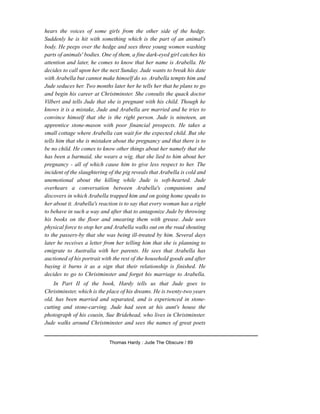 hears the voices of some girls from the other side of the hedge.
Suddenly he is hit with something which is the part of an animal's
body. He peeps over the hedge and sees three young women washing
parts of animals' bodies. One of them, a fine dark-eyed girl catches his
attention and later, he comes to know that her name is Arabella. He
decides to call upon her the next Sunday. Jude wants to break his date
with Arabella but cannot make himself do so. Arabella tempts him and
Jude seduces her. Two months later her he tells her that he plans to go
and begin his career at Christminster. She consults the quack doctor
Vilbert and tells Jude that she is pregnant with his child. Though he
knows it is a mistake, Jude and Arabella are married and he tries to
convince himself that she is the right person. Jude is nineteen, an
apprentice stone-mason with poor financial prospects. He takes a
small cottage where Arabella can wait for the expected child. But she
tells him that she is mistaken about the pregnancy and that there is to
be no child. He comes to know other things about her namely that she
has been a barmaid, she wears a wig, that she lied to him about her
pregnancy - all of which cause him to give less respect to her. The
incident of the slaughtering of the pig reveals that Arabella is cold and
unemotional about the killing while Jude is soft-hearted. Jude
overhears a conversation between Arabella's companions and
discovers in which Arabella trapped him and on going home speaks to
her about it. Arabella's reaction is to say that every woman has a right
to behave in such a way and after that to antagonize Jude by throwing
his books on the floor and smearing them with grease. Jude uses
physical force to stop her and Arabella walks out on the road shouting
to the passers-by that she was being ill-treated by him. Several days
later he receives a letter from her telling him that she is planning to
emigrate to Australia with her parents. He sees that Arabella has
auctioned of his portrait with the rest of the household goods and after
buying it burns it as a sign that their relationship is finished. He
decides to go to Christminster and forget his marriage to Arabella.
In Part II of the book, Hardy tells us that Jude goes to
Christminster, which is the place of his dreams. He is twenty-two years
old, has been married and separated, and is experienced in stone-
cutting and stone-carving. Jude had seen at his aunt's house the
photograph of his cousin, Sue Bridehead, who lives in Christminster.
Jude walks around Christminster and sees the names of great poets
Thomas Hardy : Jude The Obscure / 89
 