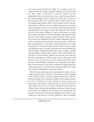 and writers associated with the college. For a number of days, he
wanders around the colleges among the students and realises that he
has little chance of becoming a university student. He gets
employment at the stone-mason yard, rents a small room and buys a
few books intending to study by night and work by day. He comes to
know the place where Sue is employed and goes there to observe her.
Next Sunday, Jude attends a church service because he knows that Sue
often attends it. When he sees her he follows her and sees her buying
plaster statues but he does not speak to her. At last Jude and Sue meet
and Jude admits that he knows a great deal about her. She tells him
that his school teacher, Phillotson, is now a schoolmaster in a small
town outside Christminster. He meets Phillotson who tells her that he
has given up his ideas of getting a degree and Jude wonders how he
can succeed when Phillotson has been a failure. Meanwhile, Sue has
left her employment and becomes the assistant teacher to Phillotson.
She is quite good at her work and he wishes to keep her services. Jude
looks forward to his next meeting with Sue but he sees her walking
with Phillotson and is overcome with jealousy but he tells himself that
he is still legally Arabella's husband to marry Sue would be a criminal
and moral offence. Then he comes to know that his aunt Drusilla is ill
and goes to see her. When he speaks to her about Sue, she wants him
not to have anything to do with Sue. Jude returns to Christminster and
decides to go to see Sue. He goes to her cottage and tells her all he
has done to himself and his reputation. Sue is sympathetic and allows
him to sleep downstairs in the house. He leaves the cottage before Sue
wakes up and goes to his aunt's house, where he talks to the curate
who has been comforting her in her in her illness.
Part III shows Jude temporarily abandoning the world to lead a
religious life because he would never rise above the rank of a humble
curate and this, he feels, would be purgatory that he deserved for his
previous sinful life. He is considered a failure by the villagers because
he went to Christminster to better himself but returns without any
achievement. Jude receives a letter from Sue in which she asks him to
come and see her as she is very lonely, and that she does not like the
college because she hates the confinement. Jude goes to meet her and
she tells him that Phillotson has proposed to her and that she has
accepted. One afternoon Sue having a half-day's leave from her strict
college, goes with Jude on a visit near Melchester. They are stranded
English Fiction / 90
 