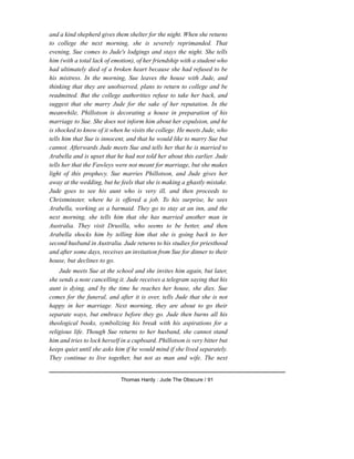 and a kind shepherd gives them shelter for the night. When she returns
to college the next morning, she is severely reprimanded. That
evening, Sue comes to Jude's lodgings and stays the night. She tells
him (with a total lack of emotion), of her friendship with a student who
had ultimately died of a broken heart because she had refused to be
his mistress. In the morning, Sue leaves the house with Jude, and
thinking that they are unobserved, plans to return to college and be
readmitted. But the college authorities refuse to take her back, and
suggest that she marry Jude for the sake of her reputation. In the
meanwhile, Phillotson is decorating a house in preparation of his
marriage to Sue. She does not inform him about her expulsion, and he
is shocked to know of it when he visits the college. He meets Jude, who
tells him that Sue is innocent, and that he would like to marry Sue but
cannot. Afterwards Jude meets Sue and tells her that he is married to
Arabella and is upset that he had not told her about this earlier. Jude
tells her that the Fawleys were not meant for marriage, but she makes
light of this prophecy. Sue marries Phillotson, and Jude gives her
away at the wedding, but he feels that she is making a ghastly mistake.
Jude goes to see his aunt who is very ill, and then proceeds to
Christminster, where he is offered a job. To his surprise, he sees
Arabella, working as a barmaid. They go to stay at an inn, and the
next morning, she tells him that she has married another man in
Australia. They visit Drusilla, who seems to be better, and then
Arabella shocks him by telling him that she is going back to her
second husband in Australia. Jude returns to his studies for priesthood
and after some days, receives an invitation from Sue for dinner to their
house, but declines to go.
Jude meets Sue at the school and she invites him again, but later,
she sends a note cancelling it. Jude receives a telegram saying that his
aunt is dying, and by the time he reaches her house, she dies. Sue
comes for the funeral, and after it is over, tells Jude that she is not
happy in her marriage. Next morning, they are about to go their
separate ways, but embrace before they go. Jude then burns all his
theological books, symbolizing his break with his aspirations for a
religious life. Though Sue returns to her husband, she cannot stand
him and tries to lock herself in a cupboard. Phillotson is very bitter but
keeps quiet until she asks him if he would mind if she lived separately.
They continue to live together, but not as man and wife. The next
Thomas Hardy : Jude The Obscure / 91
 