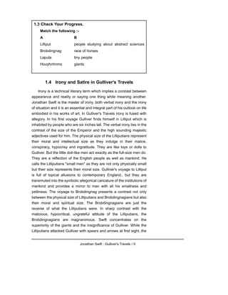 1.4 Irony and Satire in Gulliver's Travels
Irony is a technical literary term which implies a contrast between
appearance and reality or saying one thing while meaning another.
Jonathan Swift is the master of irony, both verbal irony and the irony
of situation and it is an essential and integral part of his outlook on life
embodied in his works of art. In Gulliver's Travels irony is fused with
allegory. In his first voyage Gulliver finds himself in Lilliput which is
inhabited by people who are six inches tall. The verbal irony lies in the
contrast of the size of the Emperor and the high sounding majestic
adjectives used for him. The physical size of the Lilliputians represent
their moral and intellectual size as they indulge in their malice,
conspiracy, hypocrisy and ingratitude. They are like toys or dolls to
Gulliver. But the little doll-like men act exactly as the full-size men do.
They are a reflection of the English people as well as mankind. He
calls the Lilliputians "small men" as they are not only physically small
but their size represents their moral size. Gulliver's voyage to Lilliput
is full of topical allusions to contemporary England., but they are
transmuted into the symbolic allegorical caricature of the institutions of
mankind and provides a mirror to man with all his smallness and
pettiness. The voyage to Brobdingnag presents a contrast not only
between the physical size of Lilliputians and Brobdingnagians but also
their moral and spiritual size. The Brobdingnagians are just the
reverse of what the Lilliputians were. In sharp contrast with the
malicious, hypocritical, ungrateful attitude of the Lilliputians, the
Brobdingnagians are magnanimous. Swift concentrates on the
superiority of the giants and the insignificance of Gulliver. While the
Lilliputians attacked Gulliver with spears and arrows at first sight, the
Jonathan Swift : Gulliver's Travels / 9
1.3 Check Your Progress.
Match the following :-
A B
Lilliput people studying about abstract sciences
Brobdingnag race of horses
Laputa tiny people
Houyhnhnms giants
 