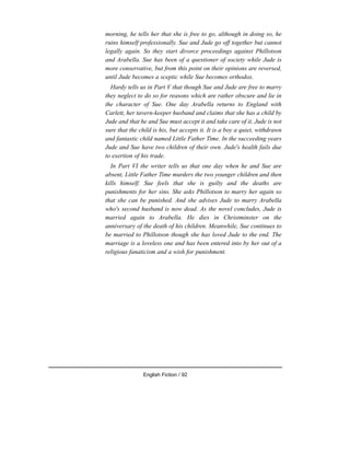 morning, he tells her that she is free to go, although in doing so, he
ruins himself professionally. Sue and Jude go off together but cannot
legally again. So they start divorce proceedings against Phillotson
and Arabella. Sue has been of a questioner of society while Jude is
more conservative, but from this point on their opinions are reversed,
until Jude becomes a sceptic while Sue becomes orthodox.
Hardy tells us in Part V that though Sue and Jude are free to marry
they neglect to do so for reasons which are rather obscure and lie in
the character of Sue. One day Arabella returns to England with
Carlett, her tavern-keeper husband and claims that she has a child by
Jude and that he and Sue must accept it and take care of it. Jude is not
sure that the child is his, but accepts it. It is a boy a quiet, withdrawn
and fantastic child named Little Father Time. In the succeeding years
Jude and Sue have two children of their own. Jude's health fails due
to exertion of his trade.
In Part VI the writer tells us that one day when he and Sue are
absent, Little Father Time murders the two younger children and then
kills himself. Sue feels that she is guilty and the deaths are
punishments for her sins. She asks Phillotson to marry her again so
that she can be punished. And she advises Jude to marry Arabella
who's second husband is now dead. As the novel concludes, Jude is
married again to Arabella. He dies in Christminster on the
anniversary of the death of his children. Meanwhile, Sue continues to
be married to Phillotson though she has loved Jude to the end. The
marriage is a loveless one and has been entered into by her out of a
religious fanaticism and a wish for punishment.
English Fiction / 92
 