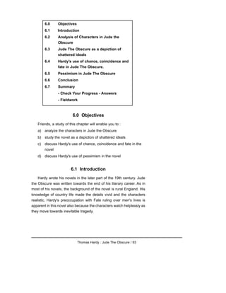 6.0 Objectives
Friends, a study of this chapter will enable you to :
a) analyze the characters in Jude the Obscure
b) study the novel as a depiction of shattered ideals
c) discuss Hardy's use of chance, coincidence and fate in the
novel
d) discuss Hardy's use of pessimism in the novel
6.1 Introduction
Hardy wrote his novels in the later part of the 19th century. Jude
the Obscure was written towards the end of his literary career. As in
most of his novels, the background of the novel is rural England. His
knowledge of country life made the details vivid and the characters
realistic. Hardy's preoccupation with Fate ruling over men's lives is
apparent in this novel also because the characters watch helplessly as
they move towards inevitable tragedy.
Thomas Hardy : Jude The Obscure / 93
6.0 Objectives
6.1 Introduction
6.2 Analysis of Characters in Jude the
Obscure
6.3 Jude The Obscure as a depiction of
shattered ideals
6.4 Hardy's use of chance, coincidence and
fate in Jude The Obscure.
6.5 Pessimism in Jude The Obscure
6.6 Conclusion
6.7 Summary
- Check Your Progress - Answers
- Fieldwork
 
