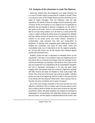 6.2 Analysis of the characters in Jude The Obscure
Hardy has created Jude, the protagonist, as a tragic character. He
is a man of humble origins but becomes an outsider in society. There
is an obscure curse on the Fawley family and that is that they are not
made for happy marriages. From his childhood, Jude has high
aspirations. He wishes to leave the village and pursue learning at the
university. At first, all he wants is a non-religious end, but gradually he
abandons this and decides to become a clergyman, an aim which is
also given up. At heart, Jude is a very sentimental man and cannot
bear to hurt any living creature, be it an insect or a dumb animal like
a pig or a rabbit. He feels the same sense of compassion for Arabella
and Sue, neither of whom he wants to hurt. Unfortunately he does not
conform to the social norms and invites criticism amounting to
condemnation. Jude proceeds from faith and conservatism to
skepticism. In showing Jude undergoing great suffering (as when his
children are murdered), and dying an early death, Hardy has
undoubtedly made use of melodrama to win the reader's sympathy,
but .he has also shown him as the modern hero rebelling against
society and alienated from it.
Arabella, Jude's first wife, is described in animalistic terms, as the
"pig-woman", and seen to be tending to pigs and preparing pork for
the market. She is a schemer and entraps Jude into marriage, but her
motives are relatively uncomplicated. She wants to marry Jude so that
she can escape from an unsatisfactory life as a pig-keeper's daughter,
and she is absolutely unscrupulous in the way she goes about
trapping Jude. She deserts Jude and contracts a bigamous marriage
with little remorse and does not hesitate to make Jude accept Little
Father Time. At the end of the novel, she is the same selfish, unfeeling
person she was at the beginning, and this is seen in the way she tries
to be friendly with the physician Vilbert when Jude is going to die so
that she may have a protector and a means of support.
Sue is the most complex character in the novel and also the most
difficult to understand. She is a classic case of sexual hysteria, which
she is unable to admit to herself, and which she converts into rigid self-
punishment. Hardy, with great sympathy, has created convincingly the
weaknesses in her personality. She alternately attracts and repulses
both her lovers, and her sadism is directed towards both of them. She
English Fiction / 94
 