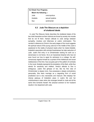 6.3 Jude The Obscure as a depiction
of shattered ideals
In Jude The Obscure Hardy describes the shattered ideals of the
two chief characters as their instincts are forced by society into moulds
that do not fit them. Hardy's attitude to Jude swings between
sympathy, mockery and bitterness at Jude's victimisation. The
narrator's reference to Christ in the early stages of the novel suggests
the spiritual nature of the young Jude but in the middle of this Jude is
awakened to the reality of physical needs when he meets Arabella.
Arabella's association with animals foreshadows her later seduction of
Jude. Jude's first entry in to Christminster looking for work as a
stonemason is not heroic. He is an impractical dreamer who has not
even found out how to apply for admission to a college. He self-
consciously regards himself as a symbol of the intellectual and social
restlessness of the time. Sue occupies part of the pattern of contrasts
in the novel. Arabella represents the temptation of the flesh, while Sue
stands for sensitivity and intellect. Hardy's attitude to Sue is
ambiguous. Jude's first glimpse of her, like his first view of
Christminster is deeply ironic. Sue possesses a deeply contradictory
personality. She fears marriage as a degrading form of social
prostitution but is very narcissistic and insecure. She displays her
intense jealousy of Arabella's place in Jude's life and her
vindictiveness is seen when she revenges herself on Jude and at the
same time torments herself. Her physical aversion to her husband
results in her elopement with Jude.
English Fiction / 96
6.2 Check Your Progress.
Match the following :-
Jude unscrupulous
Arabella sexual hysteria
Sue sentimental
 