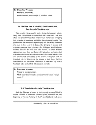 6.4 Hardy's use of chance, coincidence and
fate in Jude The Obscure
As a novelist, Hardy gave his work a design that was very artistic,
using each circumstance in the narrative for a total effect. The final
effect was one of ruthless Fate functioning in men's lives, corrupting
their chances of happiness, and taking them towards tragedy. This
point of view was almost like a philosophy, and was a very persistent
one. And in the novel it is backed by bringing in chance and
coincidence several times in the story. Eg., Philloston is Jude's former
teacher, and also the man Sue later marries. Or when Arabella
appears just when Jude and Sue are living together, and claims that
she has a child by Jude. Another instance of coincidence is when Jude
dies on the death anniversary of his children. Fate plays such an
important role in determining the course of their lives, that the
characters do not find much consolation in their faith. Eg. Sue is
fanatically orthodox but finds little solace in her faith.
6.5 Pessimism in Jude The Obscure
Jude the Obscure is known to be the most serious of Hardy's
novels. The tone of pessimism runs through the novel from the very
beginning to the end. Not only do Jude's childhood and youth show
Thomas Hardy : Jude The Obscure / 97
6.4 Check your progress
Answer in one sentence :-
Which factor determines the course of men's lives in Hardy's
novels ?
_________________________________________________
6.3 Check Your Progress.
Answer in one word :-
A character who is an example of shattered ideals
__________________________________________________
 