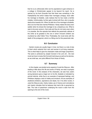 that he is an unfortunate child, but his aspirations to gain entrance in
a college in Christminster appear to be beyond his reach. He is
warned by his Aunt Druscilla that that there was something in the
Fawleyfamily line which makes their marriages unhappy. Soon after
his marriage to Arabella, Jude realizes that he has made a terrible
mistake. Unfortunately, he then gets involved with Sue, who is equally
destructive towards him. When he tells her of his marriage to Arabella,
she is so hurt that she marries Phillotson. Hardy makes the story even
sadder when he shows the marriage to be a disastrous one. What is
seen to be even worse is that Jude and Sue do not marry even when
it is possible. But the episode that reflects the pessimistic attitude of
the writer at its greatest is the one in which innocent children are
murdered by Little Father Time. Predictably, the novel ends with the
death of the protagonist, which is a fitting one for this pessimistic tale.
6.6 Conclusion
Hardy's novels are usually tragic in tone, but there is a note of pity
in them which extends from men and women to all living creatures.
This is what helps to give his characters noble and tragic proportions.
The same is achieved by Joseph Conrad in his Lord Jim , the next
novel we have to study. But Conrad's technique as well as his devices,
as we shall see, are quite different from those of Hardy.
6.7 Summary
In this chapter, we studied some aspects of Jude the Obscure . After
reading a little about the life and works of Hardy, we read a synopsis
of the novel. In the analysis of the characters, we saw how Jude's
wrong decisions give a tragic turn to his life. Arabella is motivated by
animal instincts, while Sue is an example of repressed feelings, and
Phillotson displays a lack of vitality and emotions. All are examples of
shattered ambitions, aspirations and ideals. As in his other novels, in
Jude the Obscure also, Hardy makes use of chance and coincidence
and clearly indicates that he believes that man's life is governed by
fate. The note of pessimism underlying the novel is seen from the
opening to the end of the novel.
English Fiction / 98
 