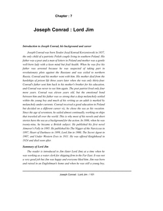 Chapter : 7
Joseph Conrad : Lord Jim
Introduction to Joseph Conrad, his background and career
Joseph Conrad was born Teodor Jozef Konrad Korzeniowski in 1857,
the only child of a patriotic Polish couple living in southern Poland. His
father was a poet and a man of letters in Poland and mother was a gentle
well-born lady with a keen mind but frail health. When he was five his
father was arrested because he was suspected of taking part in
revolutionary plots against the Russians and was exiled to northern
Russia. Conrad and his mother went with him. His mother died from the
hardships of prison life three years later when she was only thirty-four.
Conrad's father sent him back to his mother's brother for his education,
and Conrad was never to see him again. The poet patriot lived only four
more years. Conrad was eleven years old, but the emotional bond
between him and his father was so strong that a deep melancholy settled
within the young boy and much of his writing as an adult is marked by
melancholy under currents. Conrad received a good education in Poland
but decided on a different career viz, he chose the sea as his vocation.
Since the age of seventeen, he sailed almost continually, working on ships
that traveled all over the world. This is why most of his novels and short
stories have the sea as a background for the action. In 1886, when he was
twenty-nine, he became a British subject. He published his first novel
Aimaver's Folly in 1895. He published his The Nigger of the Narciccus in
1897, Heart of Darkness in 1899, Lord Jim in 1900, The Secret Agent in
1907, and Under Western Eves in 1911. He was offered Knighthood in
1924 and died soon after.
Summary of Lord Jim
The reader is introduced to Jim (later Lord Jim) at a time when he
was working as a water clerk for shipping firm in the Far East. It was not
a very good job but Jim was happy and everyone liked him. Jim was born
and raised in an Englishman's home and when he was still a young boy,
Joseph Conrad : Lord Jim / 101
 