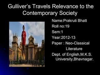 Gulliver’s Travels Relevance to the
      Contemporary Society
                 Name:Prakruti Bhatt
                 Roll no:19
                 Sem:1
                 Year:2012-13
                 Paper : Neo-Classical
                         Literature
                 Dept. of English,M.K.S.
                   University,Bhavnagar.
 