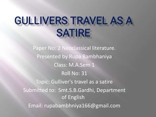 Paper No: 2 Neoclassical literature.
Presented by Rupa Bambhaniya
Class: M.A.Sem 1
Roll No: 31
Topic: Gulliver's travel as a satire
Submitted to: Smt.S.B.Gardhi, Department
of English
Email: rupabambhniya166@gmail.com
 