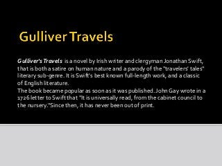 Gulliver's Travels is a novel by Irish writer and clergyman Jonathan Swift, 
that is both a satire on human nature and a parody of the "travelers' tales" 
literary sub-genre. It is Swift's best known full-length work, and a classic 
of English literature. 
The book became popular as soon as it was published. John Gay wrote in a 
1726 letter to Swift that "It is universally read, from the cabinet council to 
the nursery."Since then, it has never been out of print. 
 