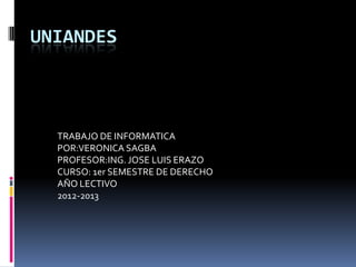 UNIANDES



  TRABAJO DE INFORMATICA
  POR:VERONICA SAGBA
  PROFESOR:ING. JOSE LUIS ERAZO
  CURSO: 1er SEMESTRE DE DERECHO
  AÑO LECTIVO
  2012-2013
 