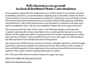 It has long been realized that the mathematical core of Bell's theorem is essentially a classical
probabilistic proof that a certain distributed computing task is impossible: namely, the Monte
Carlo simulation of certain iconic quantum correlations. I will present a new and simple proof of
the theorem using Fourier methods (time series analysis) which should appeal to probabilists
and statisticians. I call it Gull's theorem since it was sketched in a conference talk many years
ago by astrophysicist Steve Gull, but never published. Indeed, there was a gap in the proof.


The connection with the topic of this session is the following: though a useful quantum
computer is perhaps still a dream, many believe that a useful quantum internet is very close
indeed. The
f
irst application will be: creating shared secret random cryptographic keys which,
due to the laws of physics, cannot possibly be known to any other agent. So-called loophole-
free Bell experiments have already been used for this purpose. 


Like other proofs of Bell's theorem, the proof concerns a thought experiment, and the thought
experiment could also in principle be carried out in the lab. This connects to the concept of
functional Bell inequalities, whose application in the quantum research lab has not yet been
explored. This is again a task for classical statisticians to explore.


R.D. Gill (2022) Gull's theorem revisited, Entropy 2022, 24(5), 679 (11pp.)


https://www.mdpi.com/1099-4300/24/5/679


https://arxiv.org/abs/2012.00719
Bell'stheoremasano-goresult


inclassicaldistributedMonte-Carlosimulation
 