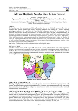 Journal of Environment and Earth Science
ISSN 2224-3216 (Paper) ISSN 2225-0948 (Online)
Vol. 3, No.12, 2013

www.iiste.org

Gully and Flooding in Anambra State: the Way Forward
Nwabineli, Emmanuel Onochie
Department of Ceramic and Glass Technology, AkaniIbiam Federal Polytechnic, Unwana,Ebonyi State.
Chukwudi C. Ezeh
Department of Geology and Mining, Enugu State University of Science and Technology, Enugu, Nigeria
Email ; pacificgeologicals@yahoo.com
Abstract
In Anambra state, there are more than 1,000 gully erosion sites out of which 600 are active. The state is
inundated with flooding and blockage of major and minor drainages flood channels as a result of improper
planning and design over the years. These have been identified as the major causes of the environmental woes of
the study area. Flooding and gully erosion menace has reached crisis level in the state. From the perspective of
domestic, social and economic life, the state accommodates over 6 million people daily as it houses one of the
largest conglomerations of markets in Africa with intense commercial activities in every nooks and crannies.
These activities contribute to drainage channels being blocked with solid wastes which lead to the flooding of
street and highways during the rains. This result is uncontrolled flood water movement which has often resulted
to gully erosions. This paper assesses the causative factors and proffers mitigation/abatement solution to the
flooding and gully erosion menace in the state.
Keywords: Flooding, Gully erosion, Drainage system, Anthropogenic factors
INTRODUCTION
Anambra state was created on 27th August 1991 from the old Anambra and is located in south eastern Nigeria. Its
boundaries are formed by Delta state to the west, Imo state to the south, Enugu state to the east and Kogi state to
the North. The state occupies a landmass of 4,416 square kilometer and is located on the eastern plains of River
Niger. The state is experiencing rapid urbanization and because of its relatively small land mass, the whole place
is virtually becoming over populated.

Figure 1 ; MAP showing Anambra State .
STATEMENT OF THE PROBLEM
Flooding and gully erosion has become one of the greatest environmental disaster facing many Towns and
villages in Anambra state. Hundreds of people are directly affected by flood and gully erosion every year within
the communities, towns and villages and yet the rate of increase in this environmental woes has continued
unabated with no suitable solution.
ASSESSING THE REMOTE CAUSE OF FLOODING AND GULLY IN ANAMBRA STATE
A variety of factors such as relief of the states, slope instability, geomorphology of the state, soil types, rainfall
patterns, type of vegetations and anthropogenic activities like rapid urbanizations, rural urban migration drift,
over population, indiscrimate dumping of household waste in drains, emission of ozone layer depleting gases/
burning of fossil fuels, hazardous industrial waste products, heavy rains of the tropic that eventually leads to the
forming and growth of gullies due to the transformation and redistribution processes of natural soil/rock
elements has been identify as the remote causes of gully erosion and flooding in the study area.
152

 
