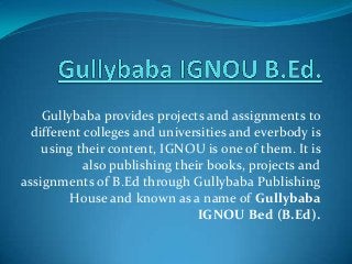 Gullybaba provides projects and assignments to
different colleges and universities and everbody is
using their content, IGNOU is one of them. It is
also publishing their books, projects and
assignments of B.Ed through Gullybaba Publishing
House and known as a name of Gullybaba
IGNOU Bed (B.Ed).

 