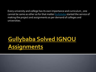 Every university and college has its own importance and curriculum , one
cannot be same as other so for that matter Gullybaba started the service of
making the project and assignments as per demand of colleges and
universities.

 