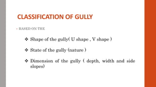 CLASSIFICATION OF GULLY
• BASED ON THE
 Shape of the gully( U shape , V shape )
 State of the gully (nature )
 Dimension of the gully ( depth, width and side
slopes)
 