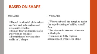 BASED ON SHAPE
• U SHAPED • V SHAPED
Found in alluvial plain where
surface and sub-surface soil
are easily erodible
Runoff flow undermines and
gully banks collapse
Formation of vertical side
walls in U shape
Where sub-soil are tough to resist
the rapid cutting of soil by runoff
flow
Resistance to erosion increases
with depth
Common in hilly regions
accompanied with steep slope
 