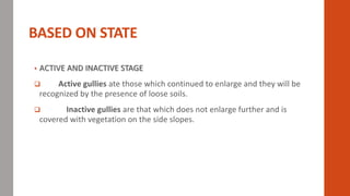 BASED ON STATE
• ACTIVE AND INACTIVE STAGE
 Active gullies ate those which continued to enlarge and they will be
recognized by the presence of loose soils.
 Inactive gullies are that which does not enlarge further and is
covered with vegetation on the side slopes.
 
