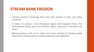 STREAM BANK EROSION
• Serious hazard in drainage lines and river courses in India and other
countries.
• In India, it is serious in the Himalayan region Indo Gangetic Plains, The
Brahmaputra Valley, and in the Plateau region, especially in the black soil
areas.
• Natural process that occurs when the forces exerted by flowing water
exceed the resisting forces of bank materials and vegetation.
 