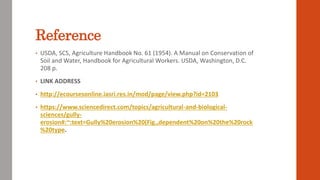 • USDA, SCS, Agriculture Handbook No. 61 (1954). A Manual on Conservation of
Soil and Water, Handbook for Agricultural Workers. USDA, Washington, D.C.
208 p.
• LINK ADDRESS
• http://ecoursesonline.iasri.res.in/mod/page/view.php?id=2103
• https://www.sciencedirect.com/topics/agricultural-and-biological-
sciences/gully-
erosion#:~:text=Gully%20erosion%20(Fig.,dependent%20on%20the%20rock
%20type.
Reference
 