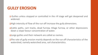 GULLY EROSION
 Gullies unless stopped or controlled in the rill stage will get deepened and
widened.
High intensity of flow of the run off increase the gully dimensions.
Cattle paths, cart tracks, dead furrow, tillage furrow, or other depressions
down a slope favour concentration of water.
Large gullies and their network are called as ravines.
The rate of gully erosion mainly depends on the run off characteristics of the
watershed, namely watershed area, soil characteristics.
 