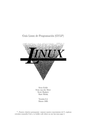 Gu´ Linux de Programaci´n (GULP)
            ıa                   o




                               Sven Goldt
                            Sven van der Meer
                              Scott Burkett
                               Matt Welsh

                                Versi´n 0.4
                                     o
                                Marzo 1995




  0
    ...Nuestro objetivo permanente: mejorar nuestro conocimiento de C, explorar
extra˜os comandos Unix y to boldly code where no one has man page 4.
      n
 