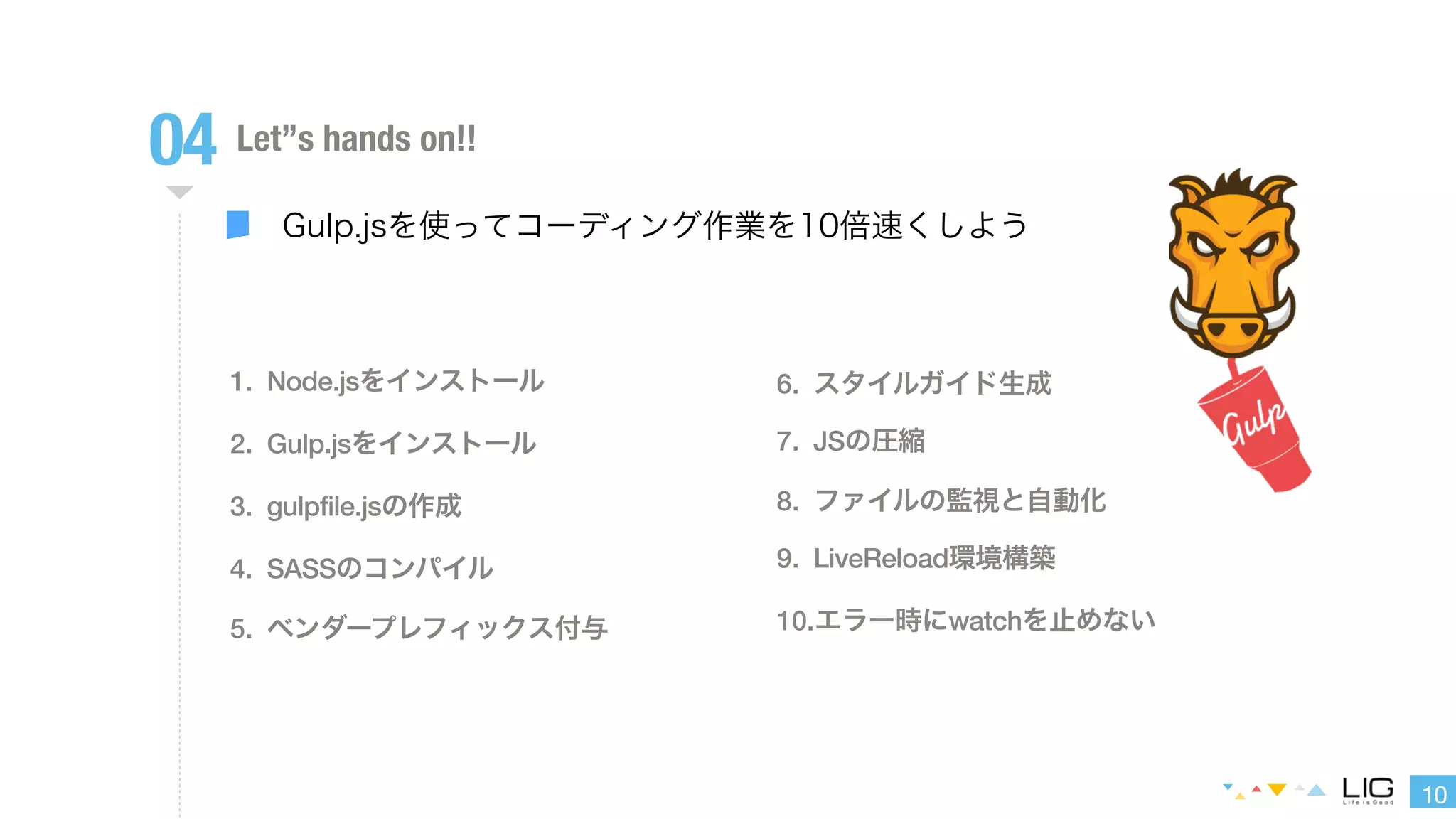 10 
04 Let”s hands on!! 
Gulp.jsを使ってコーディング作業を10倍速くしよう 
1. Node.jsをインストール 
2. Gulp.jsをインストール 
3. gulpfile.jsの作成 
4. SASSのコンパイル 
5. ベンダープレフィックス付与 
6. スタイルガイド生成 
7. JSの圧縮 
8. ファイルの監視と自動化 
9. LiveReload環境構築 
10.エラー時にwatchを止めない 
 