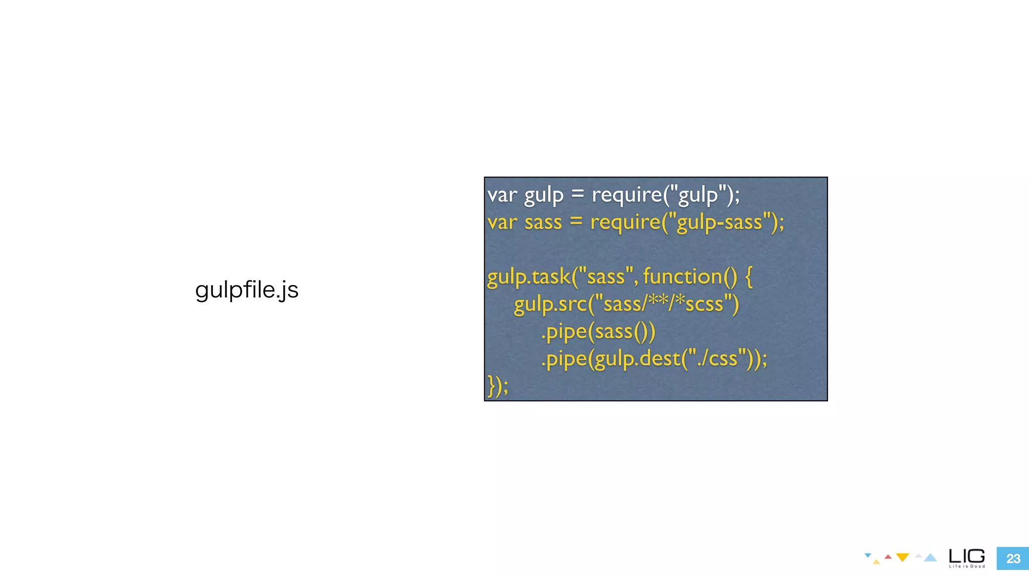 23 
gulpfile.js 
var gulp = require("gulp"); 
var sass = require("gulp-sass"); 
! 
gulp.task("sass", function() { 
gulp.src("sass/**/*scss") 
.pipe(sass()) 
.pipe(gulp.dest("./css")); 
}); 
 