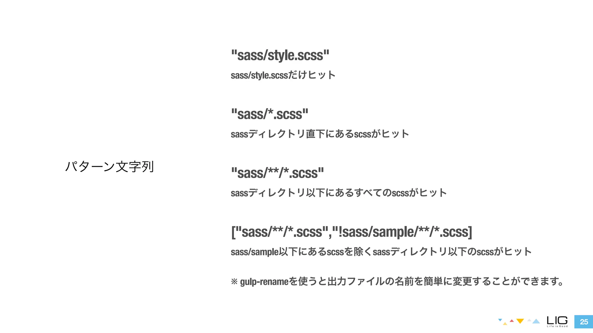 25 
パターン文字列 
"sass/style.scss" 
sass/style.scssだけヒット 
! 
"sass/*.scss" 
sassディレクトリ直下にあるscssがヒット 
! 
"sass/**/*.scss" 
sassディレクトリ以下にあるすべてのscssがヒット 
! 
["sass/**/*.scss","!sass/sample/**/*.scss] 
sass/sample以下にあるscssを除くsassディレクトリ以下のscssがヒット 
※ gulp-renameを使うと出力ファイルの名前を簡単に変更することができます。 
 