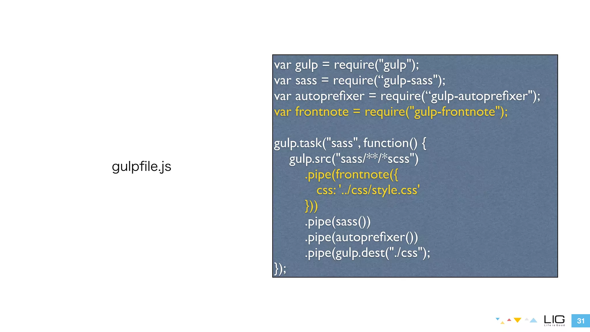 31 
gulpfile.js 
var gulp = require("gulp"); 
var sass = require(“gulp-sass"); 
var autoprefixer = require(“gulp-autoprefixer"); 
var frontnote = require("gulp-frontnote"); 
! 
gulp.task("sass", function() { 
gulp.src("sass/**/*scss") 
.pipe(frontnote({ 
css: '../css/style.css' 
})) 
.pipe(sass()) 
.pipe(autoprefixer()) 
.pipe(gulp.dest(“./css”)); 
}); 
 