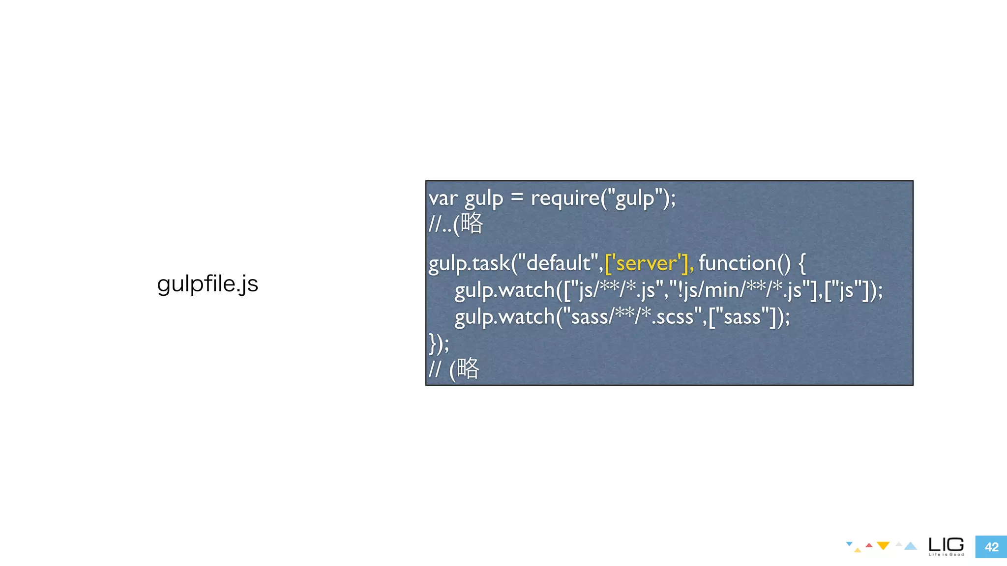 42 
gulpfile.js 
var gulp = require("gulp"); 
//..(略 
gulp.task("default",['server'], function() { 
gulp.watch(["js/**/*.js","!js/min/**/*.js"],["js"]); 
gulp.watch("sass/**/*.scss",["sass"]); 
}); 
// (略 
 