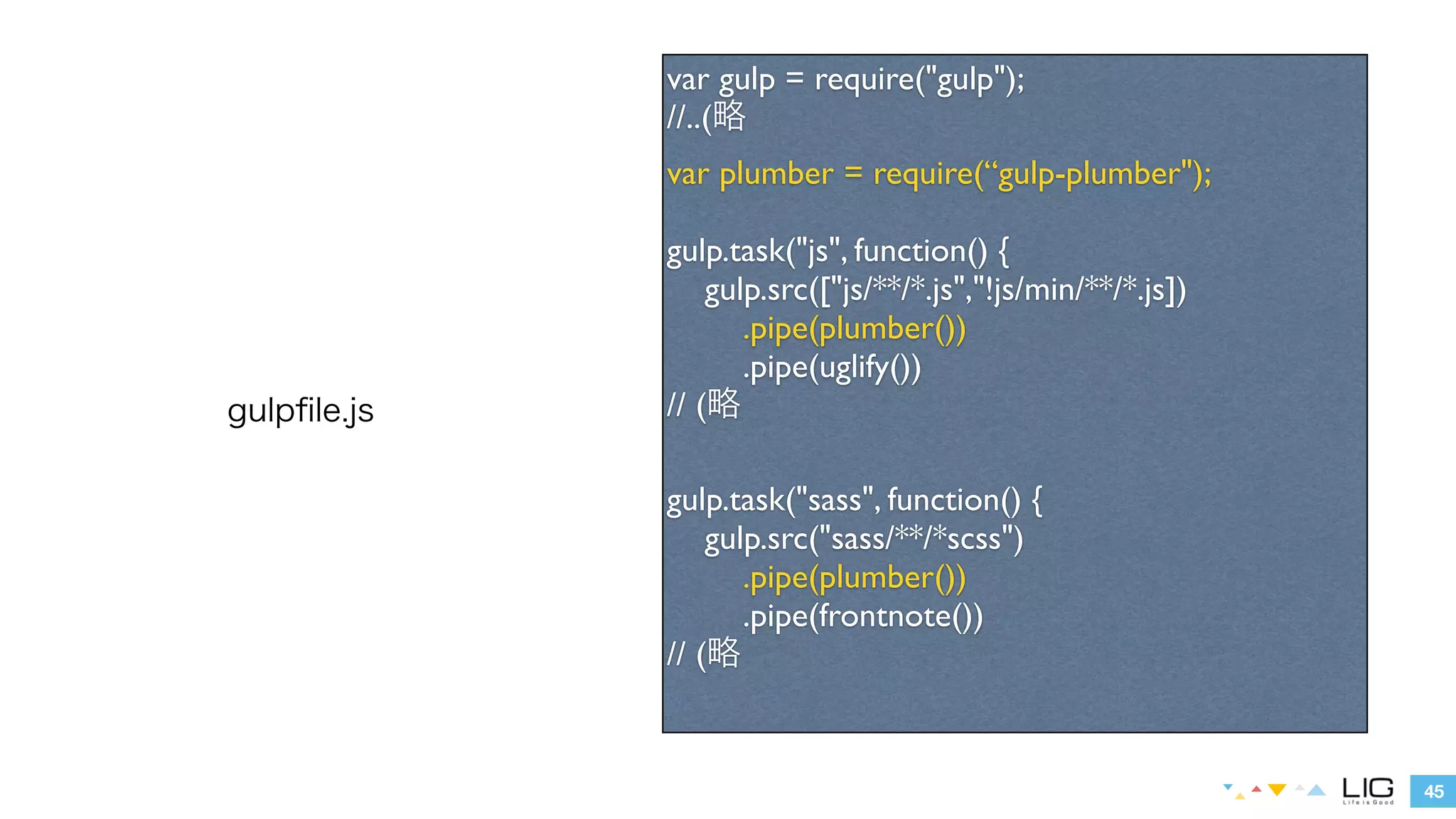 45 
gulpfile.js 
var gulp = require("gulp"); 
//..(略 
var plumber = require(“gulp-plumber"); 
! 
gulp.task("js", function() { 
gulp.src(["js/**/*.js","!js/min/**/*.js"]) 
.pipe(plumber()) 
.pipe(uglify()) 
// (略 
! 
gulp.task("sass", function() { 
gulp.src("sass/**/*scss") 
.pipe(plumber()) 
.pipe(frontnote()) 
// (略 
 