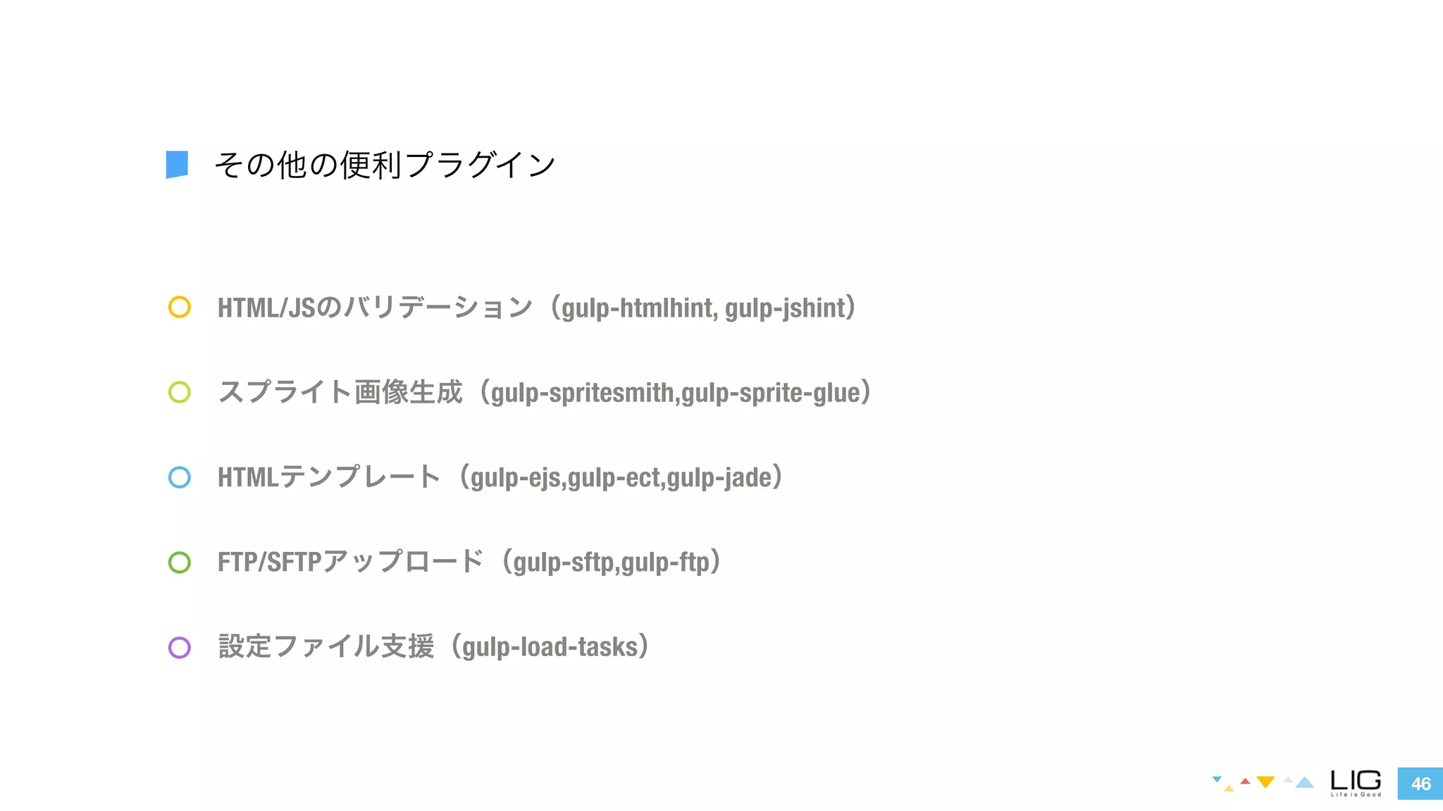 HTML/JSのバリデーション（gulp-htmlhint, gulp-jshint） 
スプライト画像生成（gulp-spritesmith,gulp-sprite-glue） 
HTMLテンプレート（gulp-ejs,gulp-ect,gulp-jade） 
46 
その他の便利プラグイン 
FTP/SFTPアップロード（gulp-sftp,gulp-ftp） 
設定ファイル支援（gulp-load-tasks） 
 