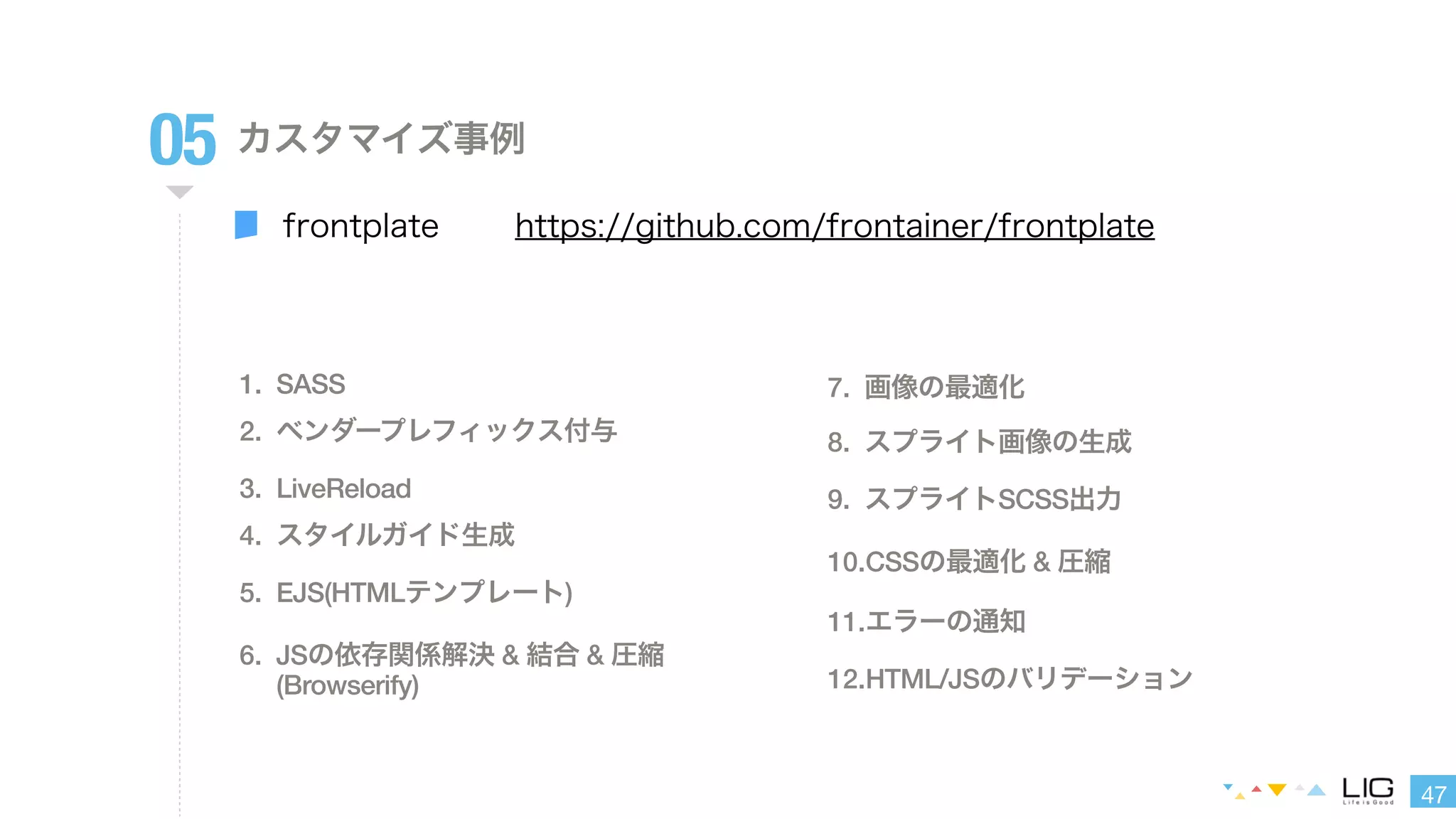 47 
05 カスタマイズ事例 
frontplate 
https://github.com/frontainer/frontplate 
1. SASS 
2. ベンダープレフィックス付与 
3. LiveReload 
4. スタイルガイド生成 
5. EJS(HTMLテンプレート) 
6. JSの依存関係解決 & 結合 & 圧縮 
(Browserify) 
7. 画像の最適化 
8. スプライト画像の生成 
9. スプライトSCSS出力 
10.CSSの最適化 & 圧縮 
11.エラーの通知 
12.HTML/JSのバリデーション 
 