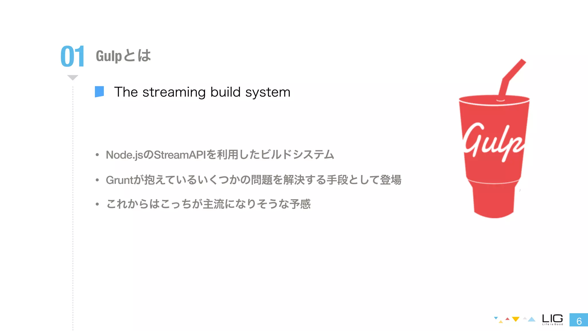 6 
01 Gulpとは 
The streaming build system 
• Node.jsのStreamAPIを利用したビルドシステム 
• Gruntが抱えているいくつかの問題を解決する手段として登場 
• これからはこっちが主流になりそうな予感 
 