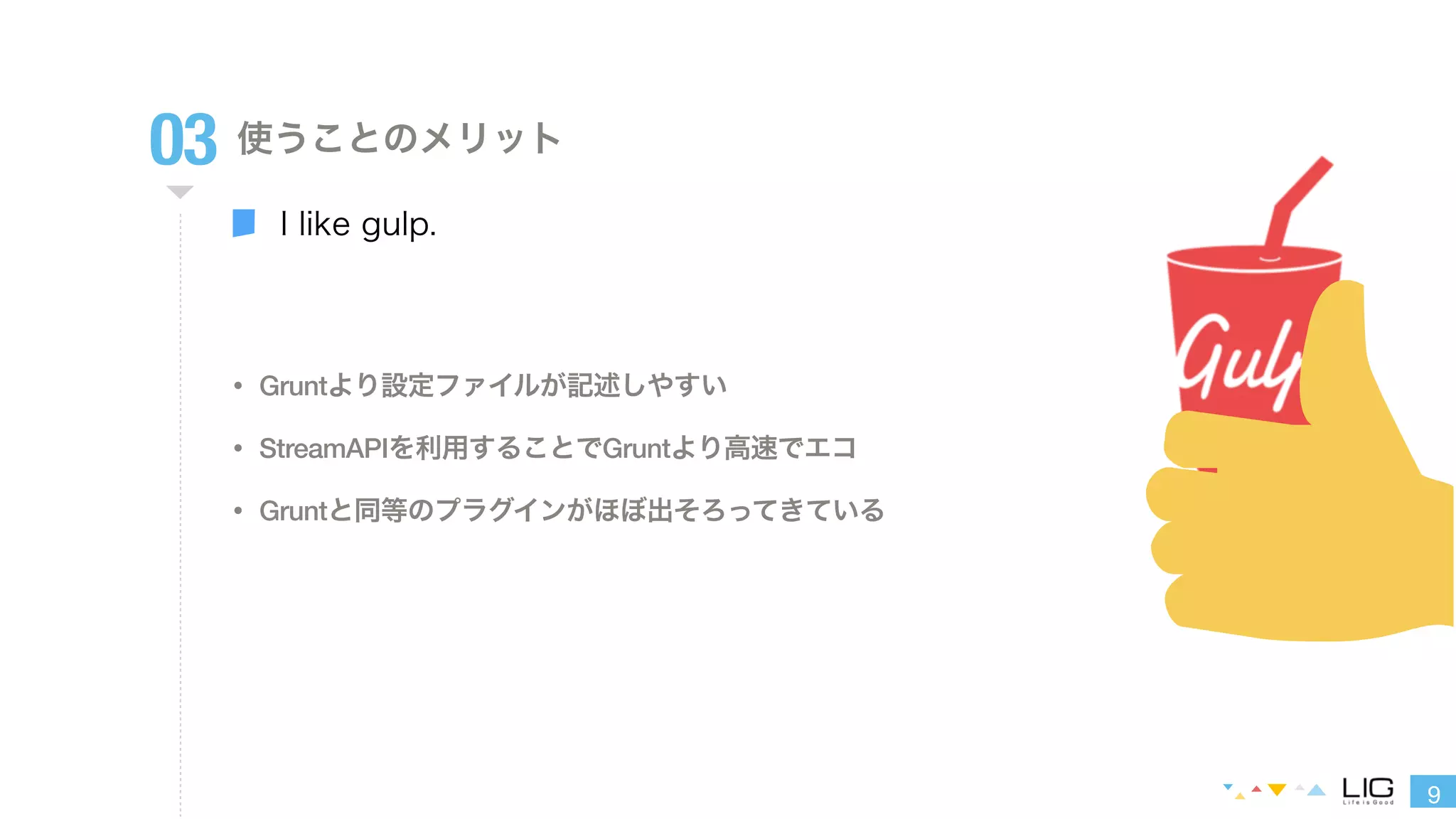 9 
03 使うことのメリット 
I like gulp. 
• Gruntより設定ファイルが記述しやすい 
• StreamAPIを利用することでGruntより高速でエコ 
• Gruntと同等のプラグインがほぼ出そろってきている 
 