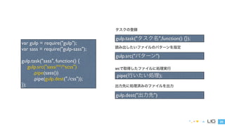 24 
var gulp = require("gulp"); 
var sass = require("gulp-sass"); 
! 
gulp.task("sass", function() { 
gulp.src("sass/**/*scss") 
.pipe(sass()) 
.pipe(gulp.dest("./css")); 
}); 
タスクの登録 
gulp.task("タスク名",function() {}); 
読み出したいファイルのパターンを指定 
gulp.src("パターン") 
srcで取得したファイルに処理実行 
.pipe(行いたい処理); 
出力先に処理済みのファイルを出力 
gulp.dest("出力先") 
 