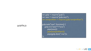 29 
gulpfile.js 
var gulp = require("gulp"); 
var sass = require(“gulp-sass"); 
var autoprefixer = require("gulp-autoprefixer"); 
! 
gulp.task("sass", function() { 
gulp.src("sass/**/*scss") 
.pipe(sass()) 
.pipe(autoprefixer()) 
.pipe(gulp.dest("./css")); 
}); 
 