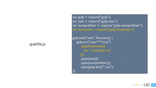 31 
gulpfile.js 
var gulp = require("gulp"); 
var sass = require(“gulp-sass"); 
var autoprefixer = require(“gulp-autoprefixer"); 
var frontnote = require("gulp-frontnote"); 
! 
gulp.task("sass", function() { 
gulp.src("sass/**/*scss") 
.pipe(frontnote({ 
css: '../css/style.css' 
})) 
.pipe(sass()) 
.pipe(autoprefixer()) 
.pipe(gulp.dest(“./css”)); 
}); 
 