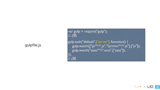 42 
gulpfile.js 
var gulp = require("gulp"); 
//..(略 
gulp.task("default",['server'], function() { 
gulp.watch(["js/**/*.js","!js/min/**/*.js"],["js"]); 
gulp.watch("sass/**/*.scss",["sass"]); 
}); 
// (略 
 