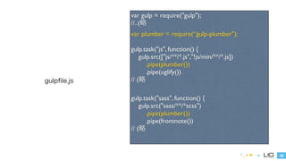 45 
gulpfile.js 
var gulp = require("gulp"); 
//..(略 
var plumber = require(“gulp-plumber"); 
! 
gulp.task("js", function() { 
gulp.src(["js/**/*.js","!js/min/**/*.js"]) 
.pipe(plumber()) 
.pipe(uglify()) 
// (略 
! 
gulp.task("sass", function() { 
gulp.src("sass/**/*scss") 
.pipe(plumber()) 
.pipe(frontnote()) 
// (略 
 
