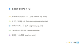 HTML/JSのバリデーション（gulp-htmlhint, gulp-jshint） 
スプライト画像生成（gulp-spritesmith,gulp-sprite-glue） 
HTMLテンプレート（gulp-ejs,gulp-ect,gulp-jade） 
46 
その他の便利プラグイン 
FTP/SFTPアップロード（gulp-sftp,gulp-ftp） 
設定ファイル支援（gulp-load-tasks） 
 