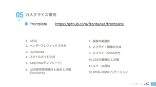 47 
05 カスタマイズ事例 
frontplate 
https://github.com/frontainer/frontplate 
1. SASS 
2. ベンダープレフィックス付与 
3. LiveReload 
4. スタイルガイド生成 
5. EJS(HTMLテンプレート) 
6. JSの依存関係解決 & 結合 & 圧縮 
(Browserify) 
7. 画像の最適化 
8. スプライト画像の生成 
9. スプライトSCSS出力 
10.CSSの最適化 & 圧縮 
11.エラーの通知 
12.HTML/JSのバリデーション 
 