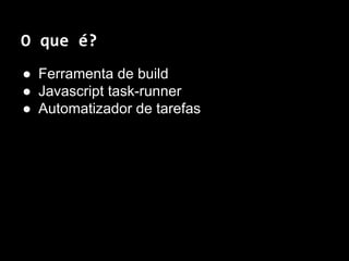 O que é? 
● Ferramenta de build 
● Javascript task-runner 
● Automatizador de tarefas 
 