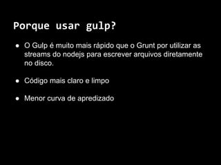 Porque usar gulp? 
● O Gulp é muito mais rápido que o Grunt por utilizar as 
streams do nodejs para escrever arquivos diretamente 
no disco. 
● Código mais claro e limpo 
● Menor curva de apredizado 
 