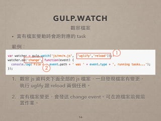 GULP.WATCH
• 當有檔案變動時會跑對應的 task
範例：
!
!
1. 觀察 js 資料夾下⾯面全部的 js 檔案，⼀一旦發現檔案有變更，
執⾏行 uglify 跟 reload 兩個任務。
2. 當有檔案變更，會發送 change event。可在跑檔案前做前
置作業。
16
觀察檔案
 