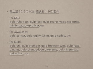 • 截⽌止⾄至 2015/01/26, 總共有 1,207 套件
• for CSS: 
gulp-ruby-scss, gulp-less, gulp-sourcemaps, css-sprite,
minify-css,autopreﬁxer, etc
• for JavaScript: 
gulp-concat, gulp-uglify, jshint, gulp-coffee, etc
• for build: 
gulp-util, gulp-plumber, gulp-browser-sync, gulp-load-
plugins, gulp-changed, gulp-rename, gulp-livereload,
gulp-clean, etc 
18
 