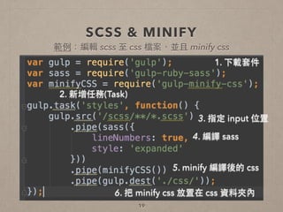 SCSS & MINIFY
19
1. 下載套件
2. 新增任務(Task)
3. 指定 input 位置
4. 編譯 sass
5. minify 編譯後的 css
6. 把 minify css 放置在 css 資料夾內
範例：編輯 scss ⾄至 css 檔案，並且 minify css
 